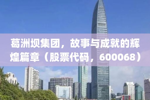 葛洲壩集團(tuán)，故事與成就的輝煌篇章（股票代碼，600068）