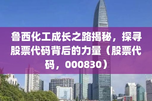 魯西化工成長之路揭秘，探尋股票代碼背后的力量（股票代碼，000830）