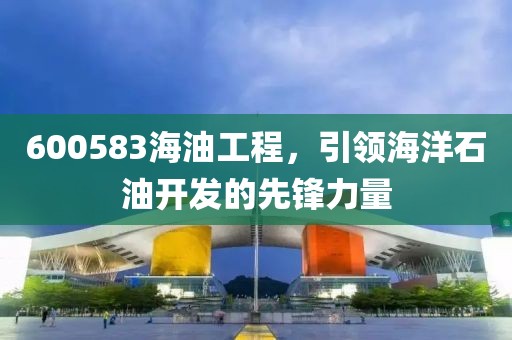 600583海油工程，引領(lǐng)海洋石油開發(fā)的先鋒力量