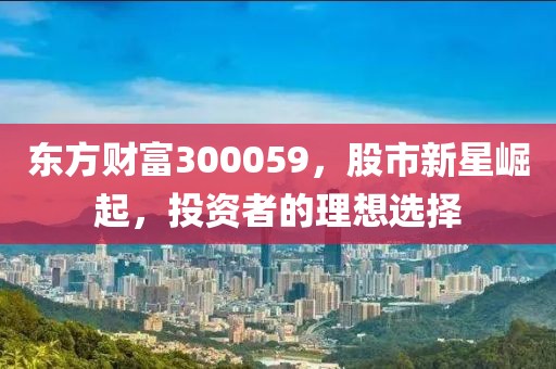 東方財富300059，股市新星崛起，投資者的理想選擇