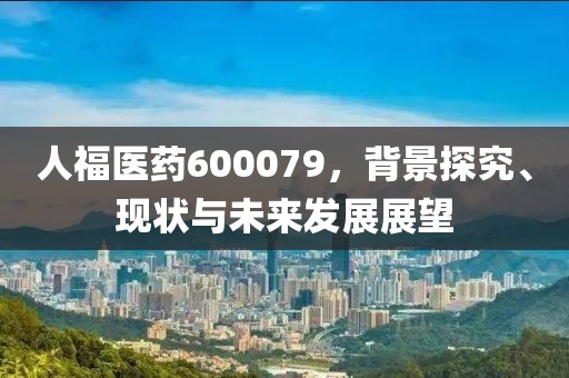 人福醫藥600079，背景探究、現狀與未來發展展望