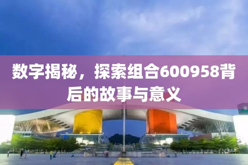 數(shù)字揭秘，探索組合600958背后的故事與意義