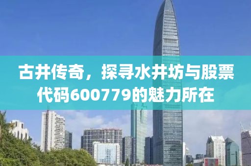 古井傳奇，探尋水井坊與股票代碼600779的魅力所在