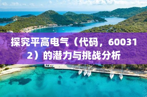 探究平高電氣（代碼，600312）的潛力與挑戰(zhàn)分析