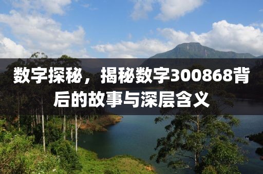 數字探秘，揭秘數字300868背后的故事與深層含義