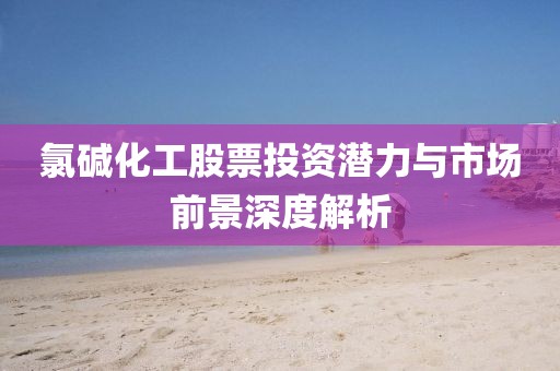 氯堿化工股票投資潛力與市場前景深度解析