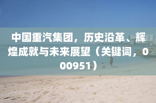 中國重汽集團(tuán)，歷史沿革、輝煌成就與未來展望（關(guān)鍵詞，000951）