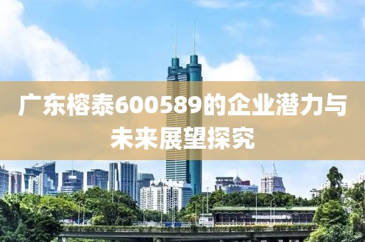 廣東榕泰600589的企業(yè)潛力與未來展望探究