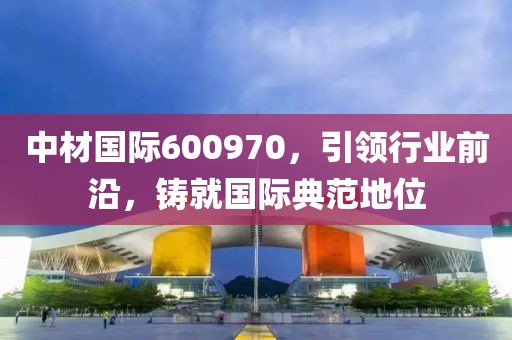 中材國際600970，引領(lǐng)行業(yè)前沿，鑄就國際典范地位