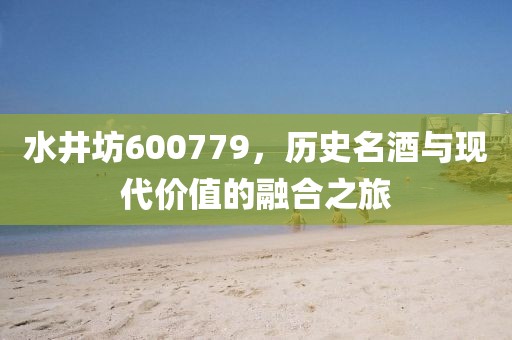 水井坊600779，歷史名酒與現(xiàn)代價(jià)值的融合之旅