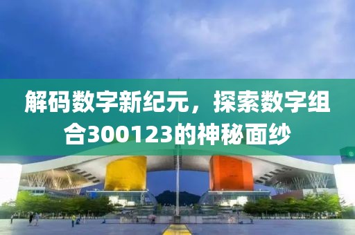 解碼數字新紀元，探索數字組合300123的神秘面紗