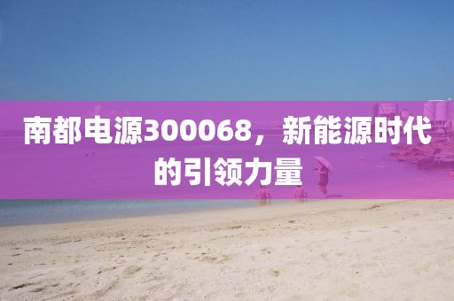 南都電源300068，新能源時代的引領力量