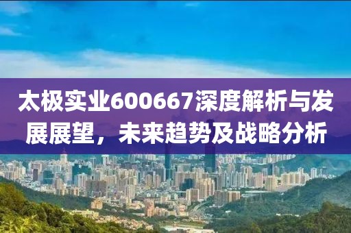 太極實業(yè)600667深度解析與發(fā)展展望，未來趨勢及戰(zhàn)略分析