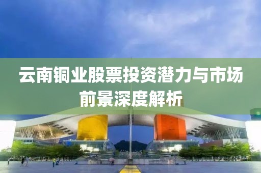 云南銅業股票投資潛力與市場前景深度解析