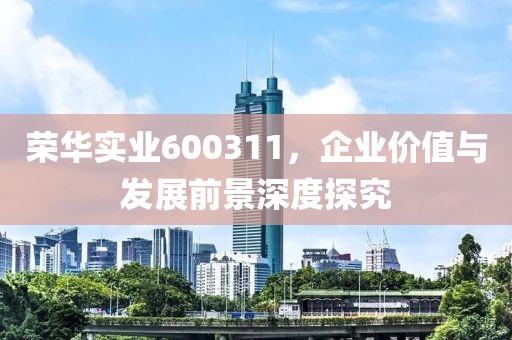 榮華實(shí)業(yè)600311，企業(yè)價(jià)值與發(fā)展前景深度探究