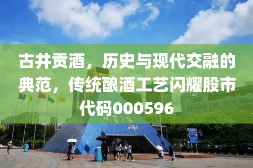 古井貢酒，歷史與現代交融的典范，傳統(tǒng)釀酒工藝閃耀股市代碼000596