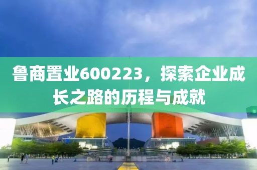 魯商置業(yè)600223，探索企業(yè)成長之路的歷程與成就