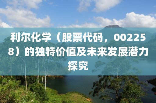 利爾化學(xué)（股票代碼，002258）的獨(dú)特價(jià)值及未來(lái)發(fā)展?jié)摿μ骄? width=