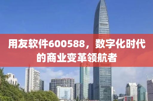 用友软件600588，数字化时代的商业变革领航者