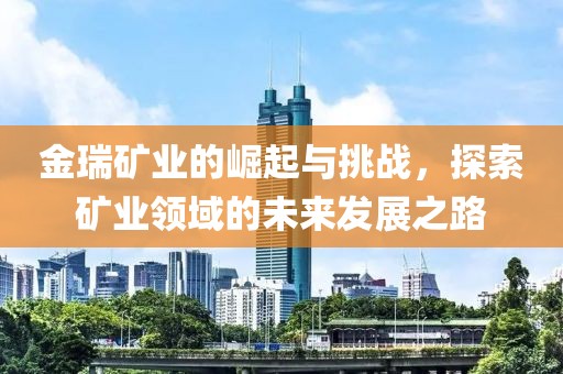 金瑞礦業(yè)的崛起與挑戰(zhàn)，探索礦業(yè)領(lǐng)域的未來發(fā)展之路