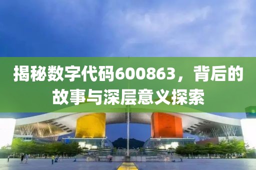 揭秘數字代碼600863，背后的故事與深層意義探索