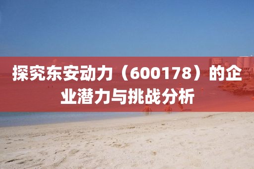 探究東安動力（600178）的企業潛力與挑戰分析