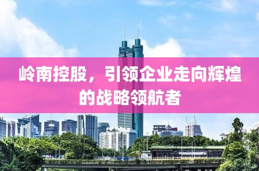 嶺南控股，引領(lǐng)企業(yè)走向輝煌的戰(zhàn)略領(lǐng)航者