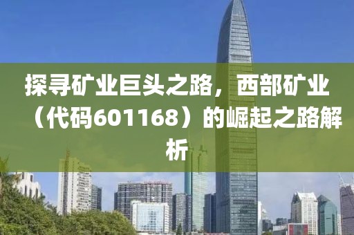 探尋礦業巨頭之路，西部礦業（代碼601168）的崛起之路解析