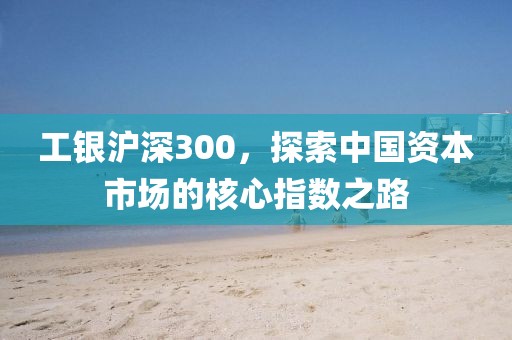 工銀滬深300，探索中國資本市場的核心指數(shù)之路