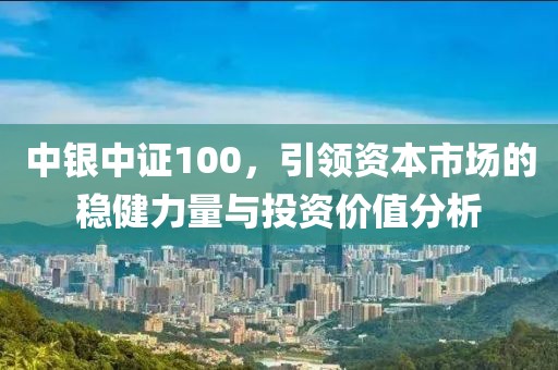 中銀中證100，引領資本市場的穩(wěn)健力量與投資價值分析