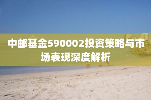 中郵基金590002投資策略與市場表現(xiàn)深度解析