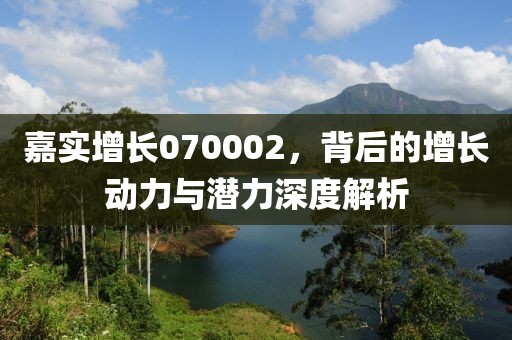 嘉实增长070002，背后的增长动力与潜力深度解析