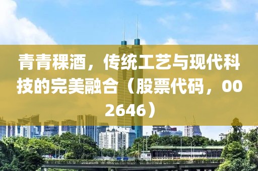 青青稞酒，傳統(tǒng)工藝與現(xiàn)代科技的完美融合（股票代碼，002646）