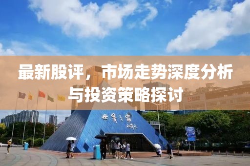 最新股评，市场走势深度分析与投资策略探讨