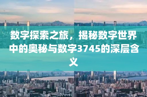 数字探索之旅，揭秘数字世界中的奥秘与数字3745的深层含义