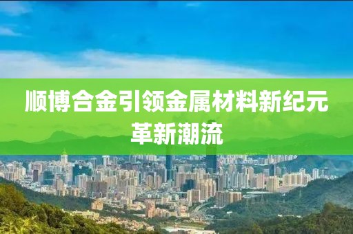 顺博合金引领金属材料新纪元革新潮流