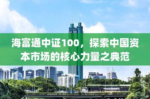 海富通中證100，探索中國資本市場的核心力量之典范