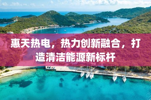 惠天熱電，熱力創新融合，打造清潔能源新標桿