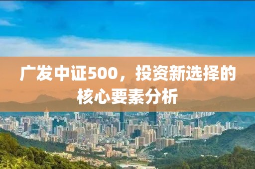 廣發中證500，投資新選擇的核心要素分析