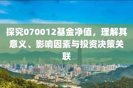 探究070012基金凈值，理解其意義、影響因素與投資決策關(guān)聯(lián)