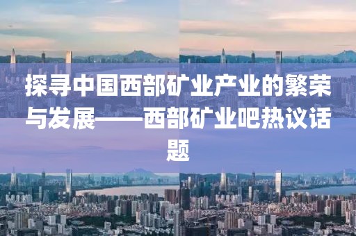 探尋中國西部礦業產業的繁榮與發展——西部礦業吧熱議話題