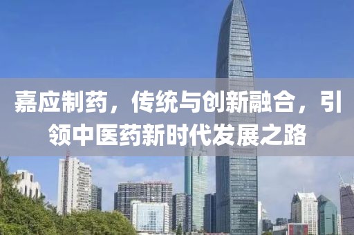 嘉應制藥，傳統與創新融合，引領中醫藥新時代發展之路