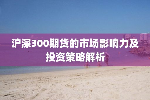 滬深300期貨的市場影響力及投資策略解析