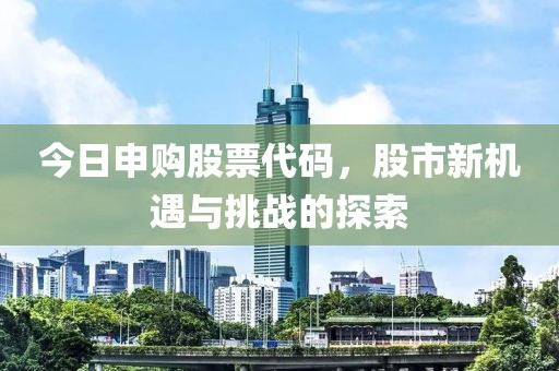 今日申購股票代碼，股市新機(jī)遇與挑戰(zhàn)的探索