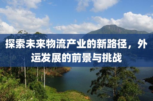 探索未來物流產(chǎn)業(yè)的新路徑，外運(yùn)發(fā)展的前景與挑戰(zhàn)