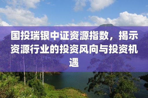 國投瑞銀中證資源指數(shù)，揭示資源行業(yè)的投資風(fēng)向與投資機(jī)遇