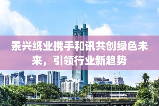 景興紙業攜手和訊共創綠色未來，引領行業新趨勢