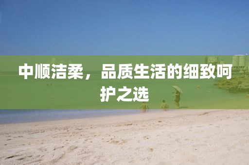 中順潔柔，品質(zhì)生活的細(xì)致呵護(hù)之選