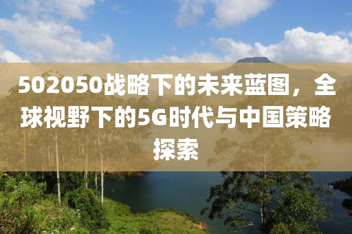 502050戰(zhàn)略下的未來藍(lán)圖，全球視野下的5G時代與中國策略探索