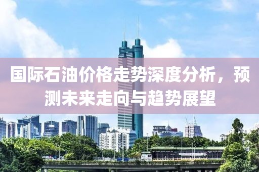 國際石油價格走勢深度分析，預(yù)測未來走向與趨勢展望